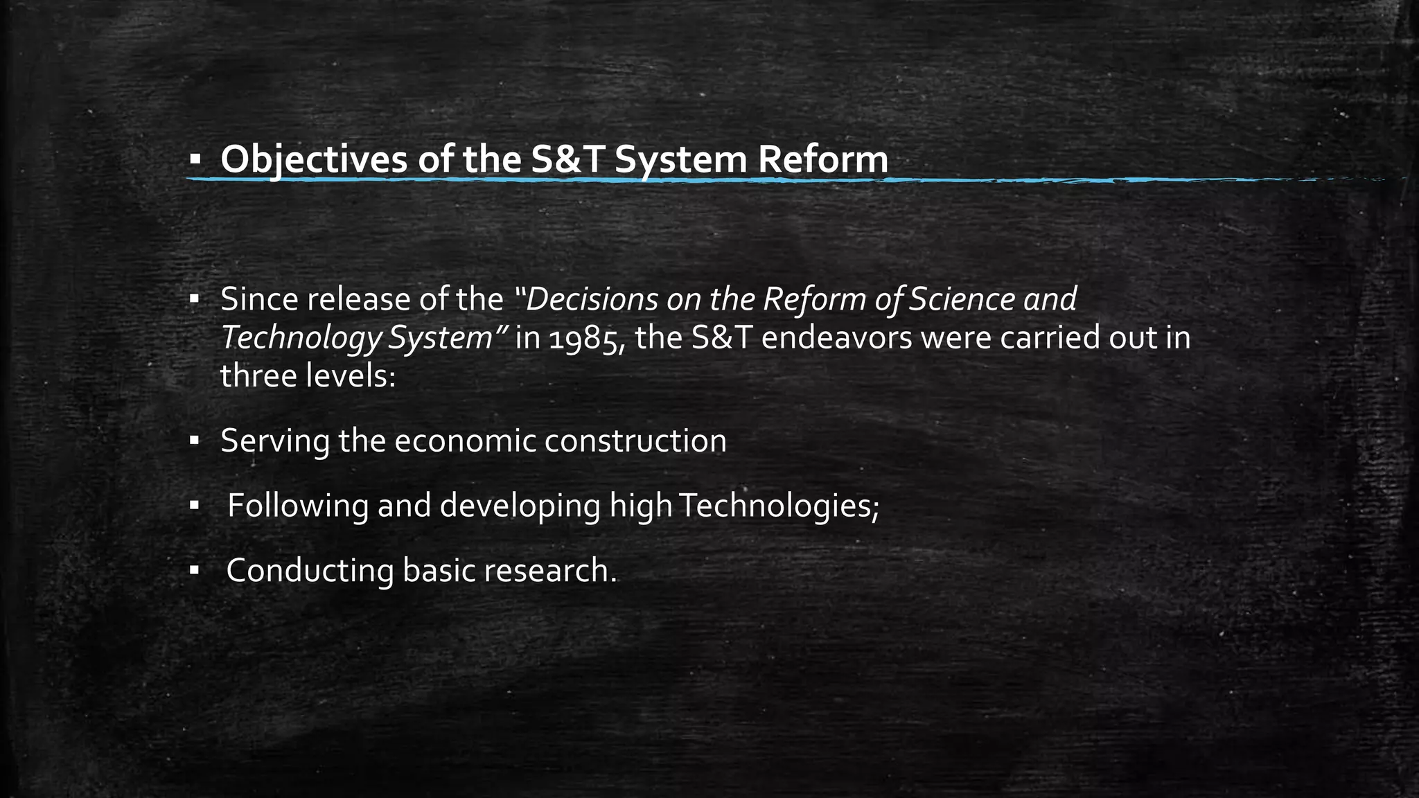 ▪ Objectives of the S&T System Reform 
▪ Since release of the “Decisions on the Reform of Science and 
Technology System” in 1985, the S&T endeavors were carried out in 
three levels: 
▪ Serving the economic construction 
▪ Following and developing high Technologies; 
▪ Conducting basic research. 
 