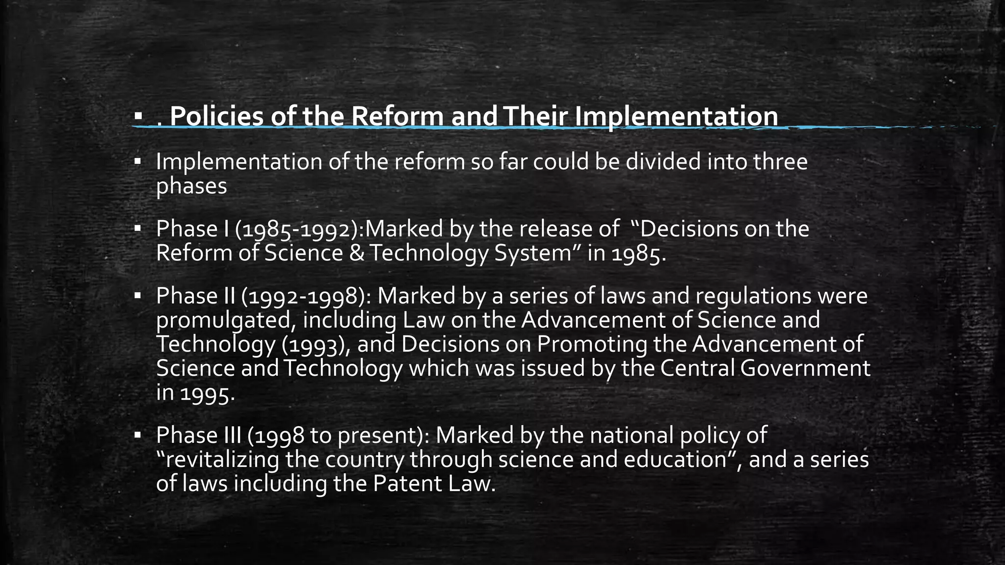 ▪ . Policies of the Reform and Their Implementation 
▪ Implementation of the reform so far could be divided into three 
phases 
▪ Phase I (1985-1992):Marked by the release of “Decisions on the 
Reform of Science & Technology System” in 1985. 
▪ Phase II (1992-1998): Marked by a series of laws and regulations were 
promulgated, including Law on the Advancement of Science and 
Technology (1993), and Decisions on Promoting the Advancement of 
Science and Technology which was issued by the Central Government 
in 1995. 
▪ Phase III (1998 to present): Marked by the national policy of 
“revitalizing the country through science and education”, and a series 
of laws including the Patent Law. 
 