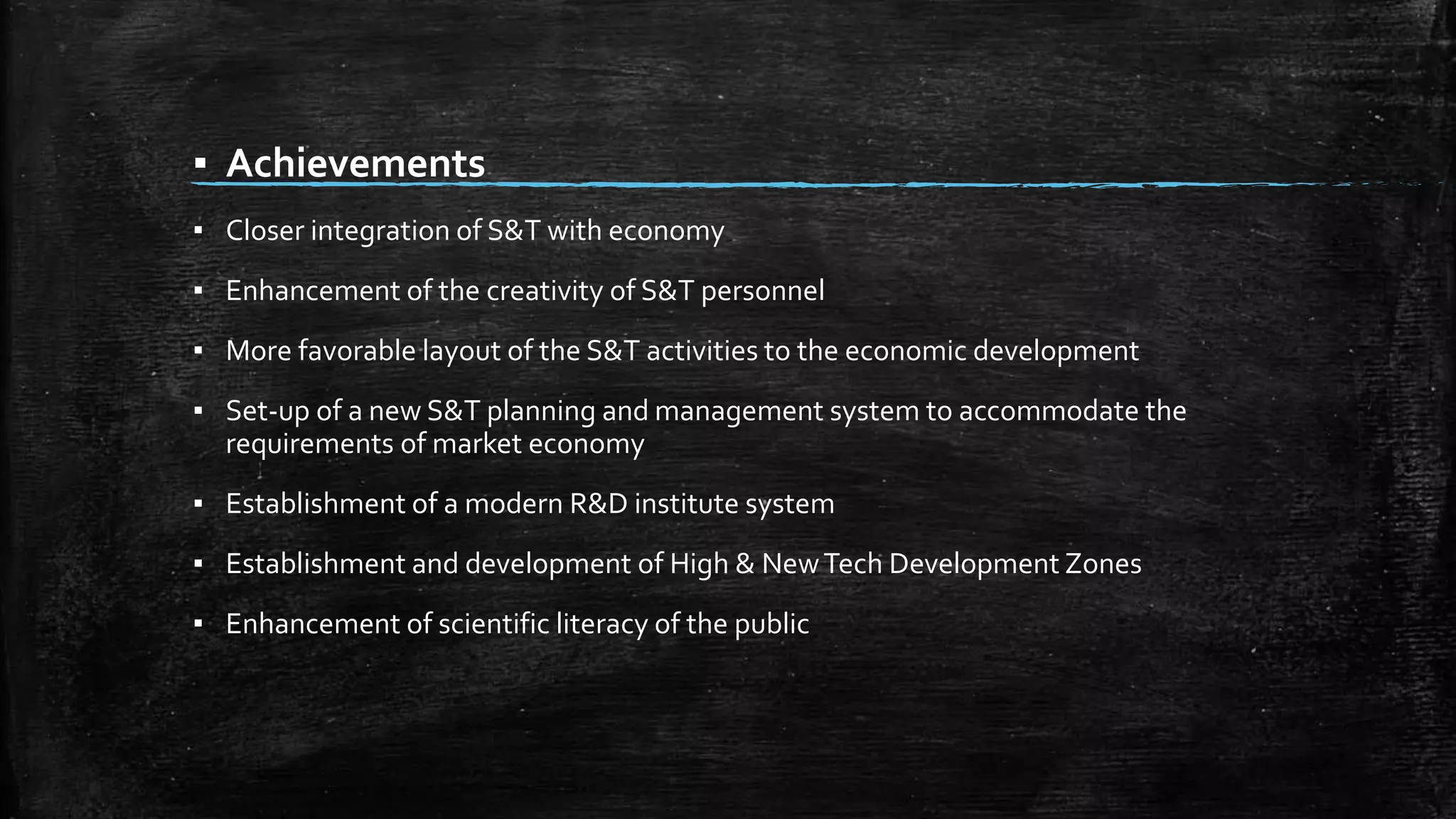 ▪ Achievements 
▪ Closer integration of S&T with economy 
▪ Enhancement of the creativity of S&T personnel 
▪ More favorable layout of the S&T activities to the economic development 
▪ Set-up of a new S&T planning and management system to accommodate the 
requirements of market economy 
▪ Establishment of a modern R&D institute system 
▪ Establishment and development of High & New Tech Development Zones 
▪ Enhancement of scientific literacy of the public 
 