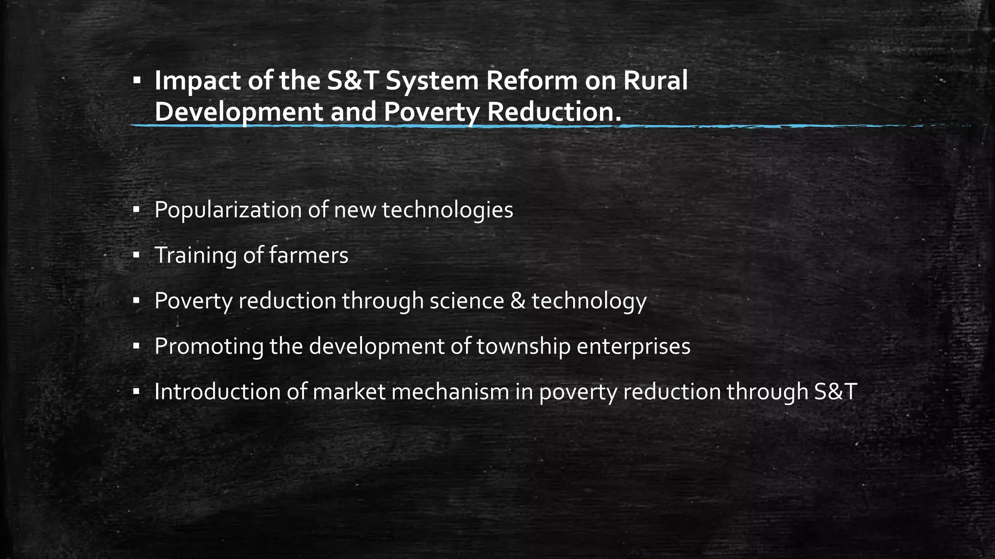 ▪ Impact of the S&T System Reform on Rural 
Development and Poverty Reduction. 
▪ Popularization of new technologies 
▪ Training of farmers 
▪ Poverty reduction through science & technology 
▪ Promoting the development of township enterprises 
▪ Introduction of market mechanism in poverty reduction through S&T 
 