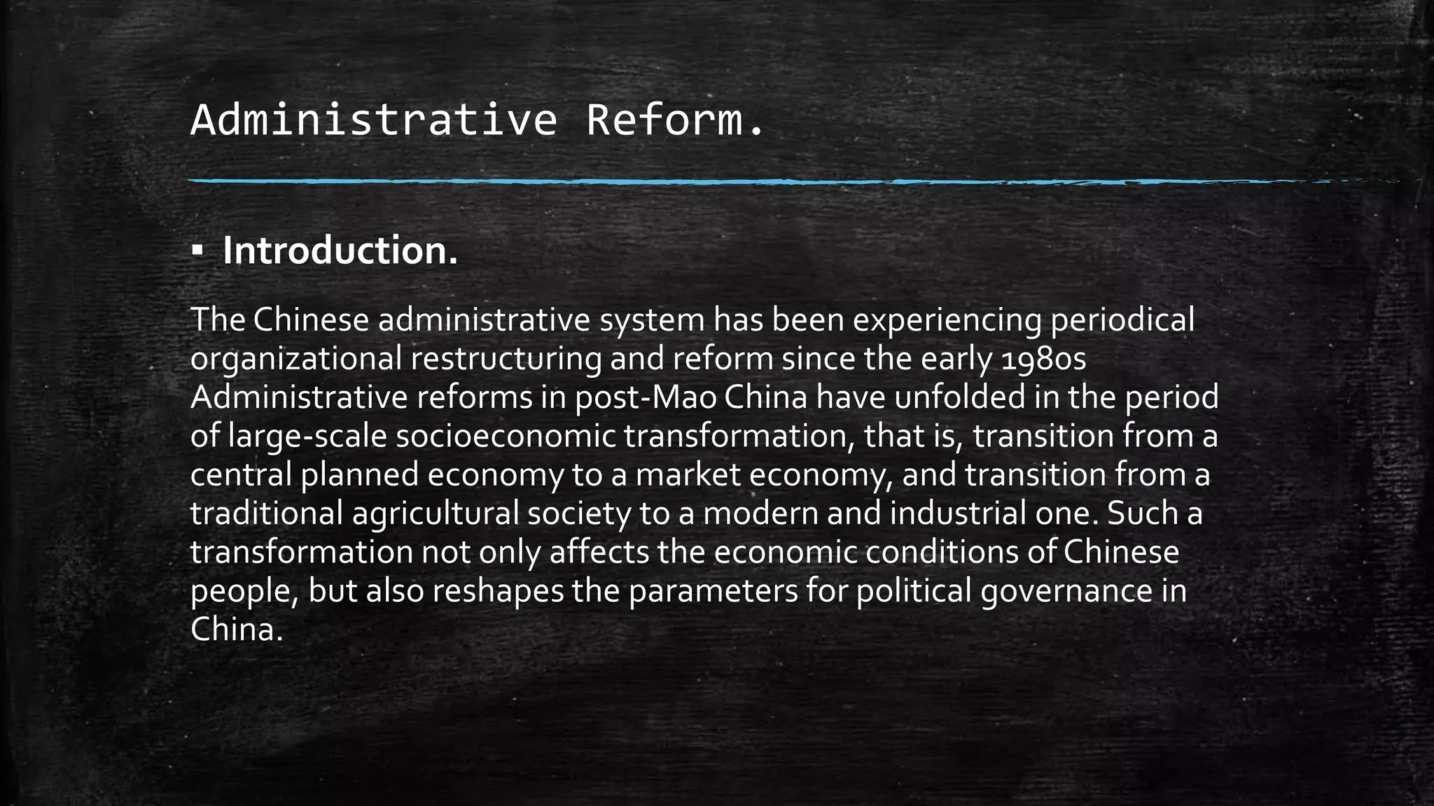 Administrative Reform. 
▪ Introduction. 
The Chinese administrative system has been experiencing periodical 
organizational restructuring and reform since the early 1980s 
Administrative reforms in post-Mao China have unfolded in the period 
of large-scale socioeconomic transformation, that is, transition from a 
central planned economy to a market economy, and transition from a 
traditional agricultural society to a modern and industrial one. Such a 
transformation not only affects the economic conditions of Chinese 
people, but also reshapes the parameters for political governance in 
China. 
 