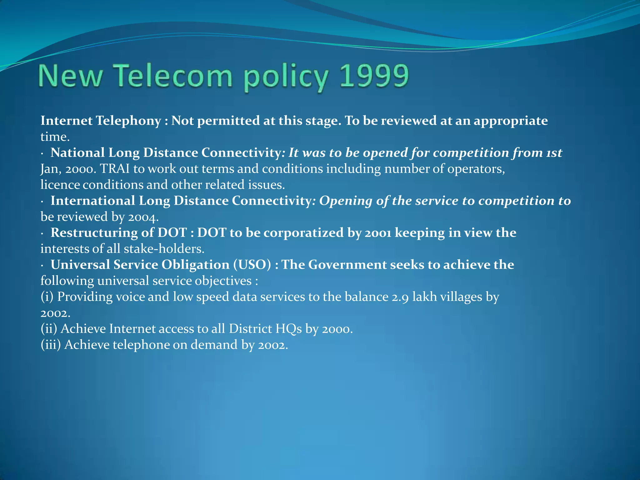 Internet Telephony : Not permitted at this stage. To be reviewed at an appropriate
time.
· National Long Distance Connectivity: It was to be opened for competition from 1st
Jan, 2000. TRAI to work out terms and conditions including number of operators,
licence conditions and other related issues.
· International Long Distance Connectivity: Opening of the service to competition to
be reviewed by 2004.
· Restructuring of DOT : DOT to be corporatized by 2001 keeping in view the
interests of all stake-holders.
· Universal Service Obligation (USO) : The Government seeks to achieve the
following universal service objectives :
(i) Providing voice and low speed data services to the balance 2.9 lakh villages by
2002.
(ii) Achieve Internet access to all District HQs by 2000.
(iii) Achieve telephone on demand by 2002.
 