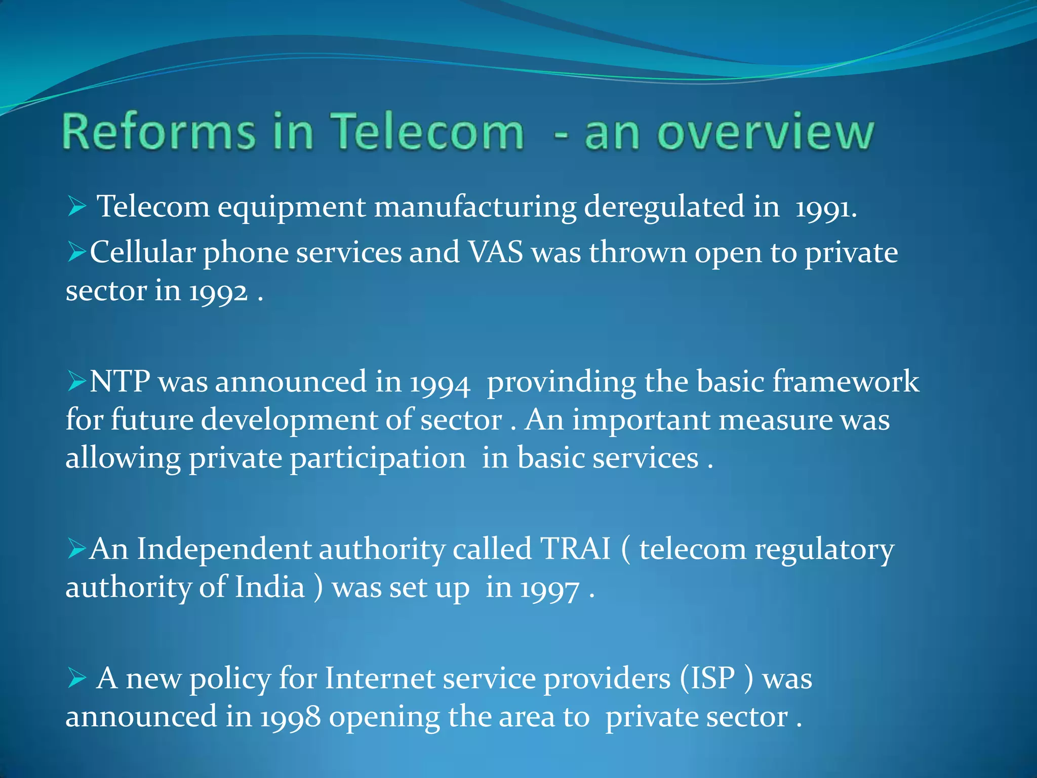  Telecom equipment manufacturing deregulated in 1991.
Cellular phone services and VAS was thrown open to private
sector in 1992 .
NTP was announced in 1994 provinding the basic framework
for future development of sector . An important measure was
allowing private participation in basic services .
An Independent authority called TRAI ( telecom regulatory
authority of India ) was set up in 1997 .
 A new policy for Internet service providers (ISP ) was
announced in 1998 opening the area to private sector .
 