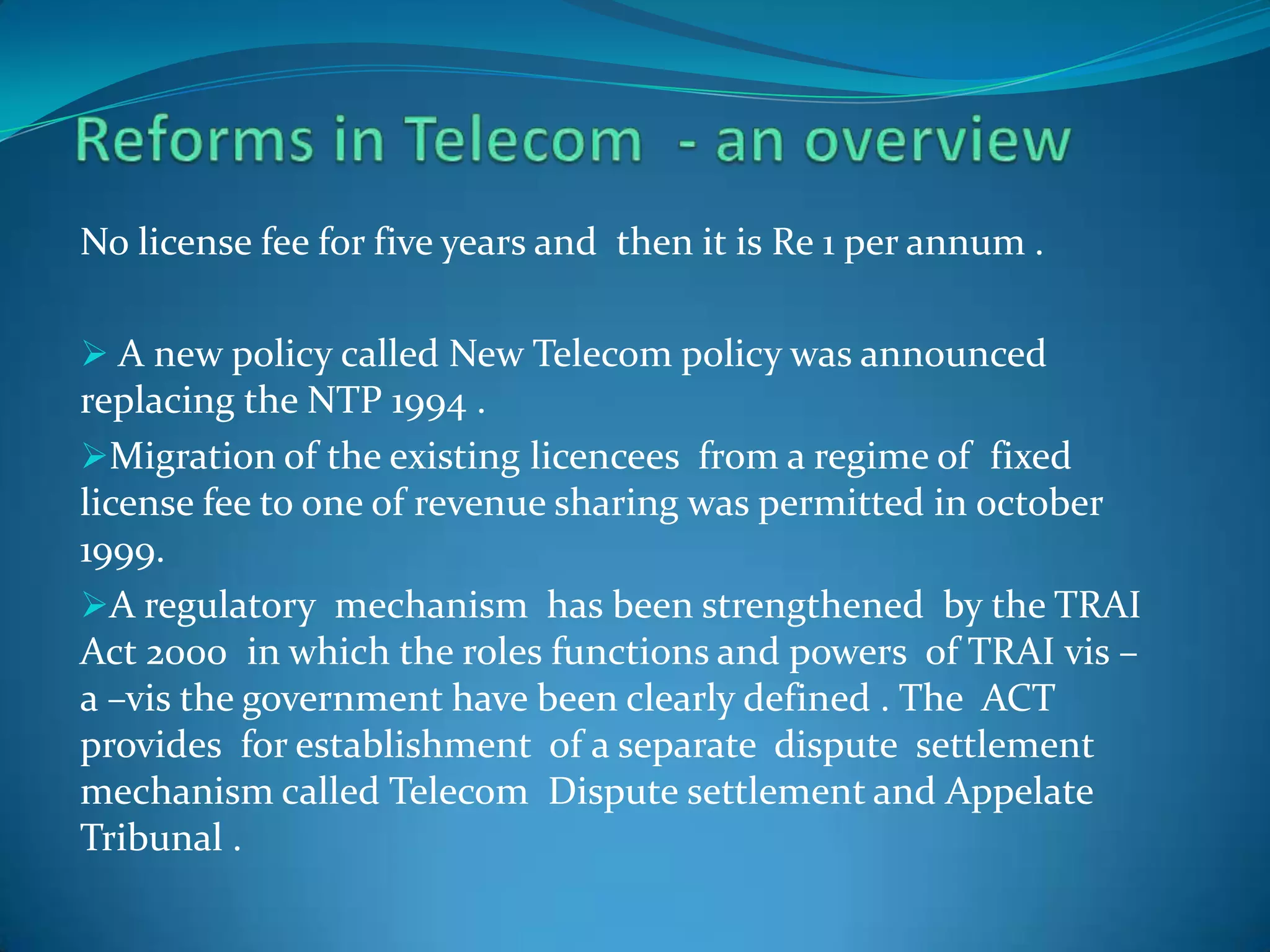 No license fee for five years and then it is Re 1 per annum .
 A new policy called New Telecom policy was announced
replacing the NTP 1994 .
Migration of the existing licencees from a regime of fixed
license fee to one of revenue sharing was permitted in october
1999.
A regulatory mechanism has been strengthened by the TRAI
Act 2000 in which the roles functions and powers of TRAI vis –
a –vis the government have been clearly defined . The ACT
provides for establishment of a separate dispute settlement
mechanism called Telecom Dispute settlement and Appelate
Tribunal .
 