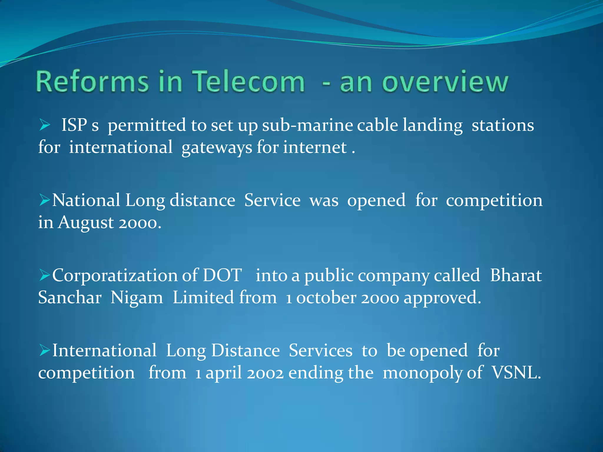  ISP s permitted to set up sub-marine cable landing stations
for international gateways for internet .
National Long distance Service was opened for competition
in August 2000.
Corporatization of DOT into a public company called Bharat
Sanchar Nigam Limited from 1 october 2000 approved.
International Long Distance Services to be opened for
competition from 1 april 2002 ending the monopoly of VSNL.
 