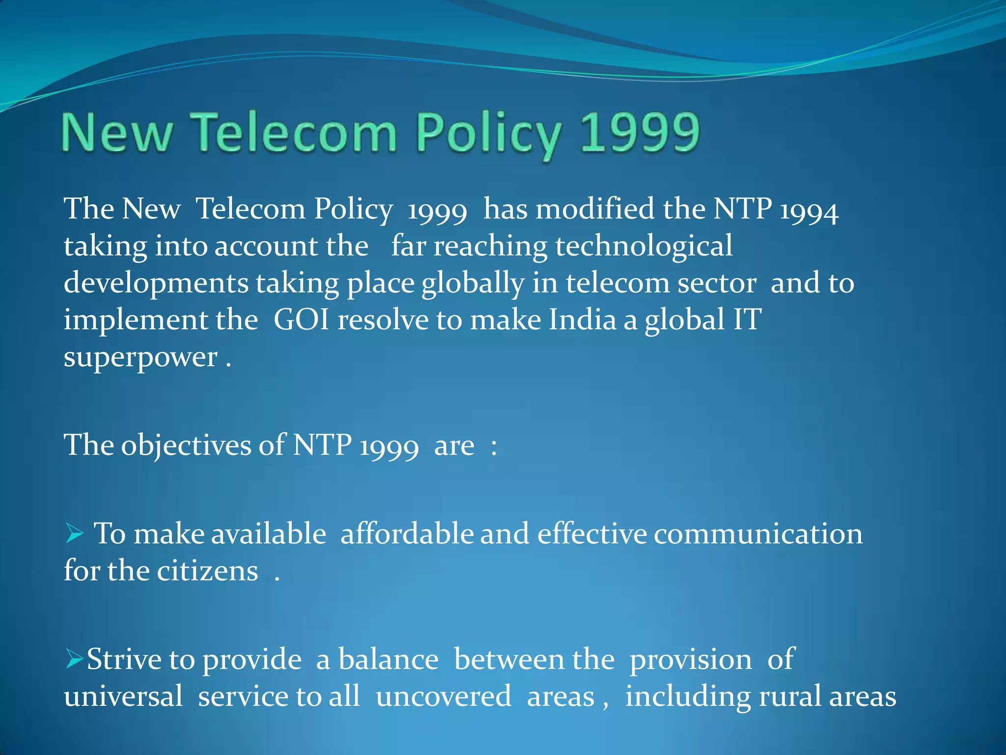 The New Telecom Policy 1999 has modified the NTP 1994
taking into account the far reaching technological
developments taking place globally in telecom sector and to
implement the GOI resolve to make India a global IT
superpower .
The objectives of NTP 1999 are :
 To make available affordable and effective communication
for the citizens .
Strive to provide a balance between the provision of
universal service to all uncovered areas , including rural areas
 