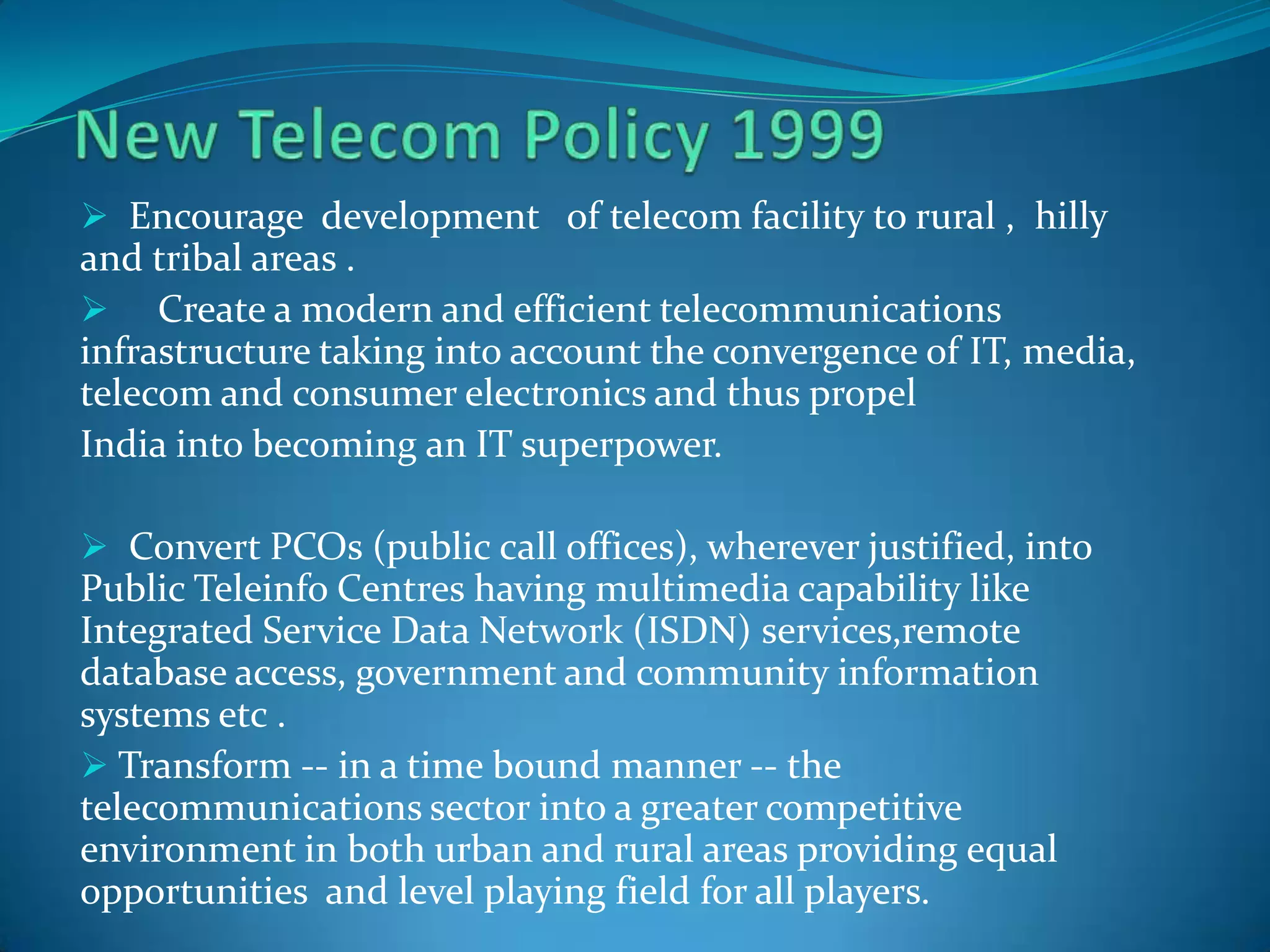  Encourage development of telecom facility to rural , hilly
and tribal areas .
 Create a modern and efficient telecommunications
infrastructure taking into account the convergence of IT, media,
telecom and consumer electronics and thus propel
India into becoming an IT superpower.
 Convert PCOs (public call offices), wherever justified, into
Public Teleinfo Centres having multimedia capability like
Integrated Service Data Network (ISDN) services,remote
database access, government and community information
systems etc .
 Transform -- in a time bound manner -- the
telecommunications sector into a greater competitive
environment in both urban and rural areas providing equal
opportunities and level playing field for all players.
 
