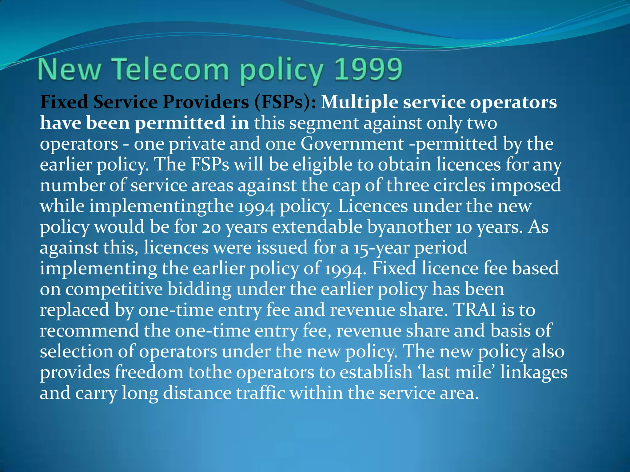 Fixed Service Providers (FSPs): Multiple service operators
have been permitted in this segment against only two
operators - one private and one Government -permitted by the
earlier policy. The FSPs will be eligible to obtain licences for any
number of service areas against the cap of three circles imposed
while implementingthe 1994 policy. Licences under the new
policy would be for 20 years extendable byanother 10 years. As
against this, licences were issued for a 15-year period
implementing the earlier policy of 1994. Fixed licence fee based
on competitive bidding under the earlier policy has been
replaced by one-time entry fee and revenue share. TRAI is to
recommend the one-time entry fee, revenue share and basis of
selection of operators under the new policy. The new policy also
provides freedom tothe operators to establish ‘last mile’ linkages
and carry long distance traffic within the service area.
 