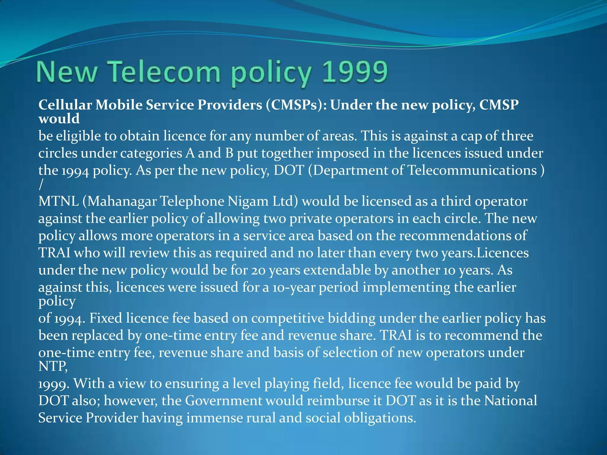 Cellular Mobile Service Providers (CMSPs): Under the new policy, CMSP
would
be eligible to obtain licence for any number of areas. This is against a cap of three
circles under categories A and B put together imposed in the licences issued under
the 1994 policy. As per the new policy, DOT (Department of Telecommunications )
/
MTNL (Mahanagar Telephone Nigam Ltd) would be licensed as a third operator
against the earlier policy of allowing two private operators in each circle. The new
policy allows more operators in a service area based on the recommendations of
TRAI who will review this as required and no later than every two years.Licences
under the new policy would be for 20 years extendable by another 10 years. As
against this, licences were issued for a 10-year period implementing the earlier
policy
of 1994. Fixed licence fee based on competitive bidding under the earlier policy has
been replaced by one-time entry fee and revenue share. TRAI is to recommend the
one-time entry fee, revenue share and basis of selection of new operators under
NTP,
1999. With a view to ensuring a level playing field, licence fee would be paid by
DOT also; however, the Government would reimburse it DOT as it is the National
Service Provider having immense rural and social obligations.
 