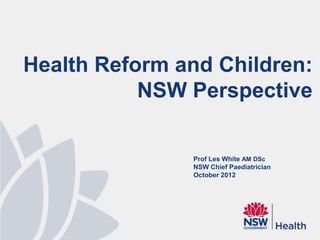 Health Reform and Children:
           NSW Perspective

               Prof Les White AM DSc
               NSW Chief Paediatrician
               October 2012
 