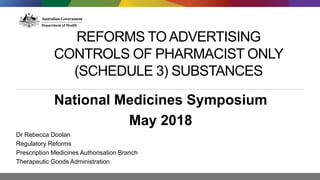 REFORMS TO ADVERTISING
CONTROLS OF PHARMACIST ONLY
(SCHEDULE 3) SUBSTANCES
National Medicines Symposium
May 2018
Dr Rebecca Doolan
Regulatory Reforms
Prescription Medicines Authorisation Branch
Therapeutic Goods Administration
 
