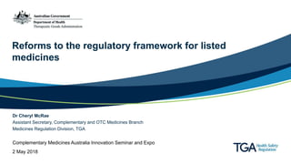 Reforms to the regulatory framework for listed
medicines
Dr Cheryl McRae
Assistant Secretary, Complementary and OTC Medicines Branch
Medicines Regulation Division, TGA
Complementary Medicines Australia Innovation Seminar and Expo
2 May 2018
 