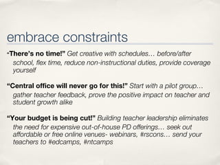 embrace constraints
“There’s  no time!” Get creative with schedules… before/after
  school, ﬂex time, reduce non-instructional duties, provide coverage
  yourself

“Central office will never go for this!” Start with a pilot group…
  gather teacher feedback, prove the positive impact on teacher and
  student growth alike

“Your budget is being cut!” Building teacher leadership eliminates
  the need for expensive out-of-house PD offerings… seek out
  affordable or free online venues- webinars, #rscons… send your
  teachers to #edcamps, #ntcamps
 