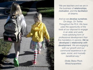 “We are teachers and we are in
 the business of relationships,
motivation, and the facilitation
          of dreams.

 And so we develop ourselves.
      On blogs. On Twitter.
 Throughout the PLN. We have
   used the opportunity of the
 tools at our disposal to engage
      in an older and vastly
     more satisfying form of
 professional development than
the mandatory in-service. We've
  developed a relationship with
development. We are engaging
     with our growth and our
   communal experience in an
    open, social, and mutually
         beneﬁcial way.”

      -Shelly Blake-Plock
       @teachpaperless
 