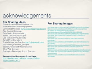 acknowledgements
For Sharing Ideas
Steven Andersen @web20classroom                     For Sharing Images
Shelly Blake-Plock @teachpaperless                  http://www.flickr.com/photos/b-tal/116220689/sizes/o/in/photostream/
Connected Principals www.connectedprincipals.com    http://www.flickr.com/photos/rdhout/http://www.flickr.com/photos/
                                                    cliff_robin/618199950/sizes/o/in/photostream/
Alec Couros @courosa                                http://www.flickr.com/photos/68634595@N00/116220689/
Seth Godin @thisissethsblog                         http://www.flickr.com/photos/b-tal/116220689/sizes/o/in/photostream/
Patrick Larkin @bhsprincipal                        http://www .flickr.com/photos/brianauer/2220697913/sizes/o/in/
                                                    photostream/
Lisa Nielsen @innovativeedu                         http://www.flickr.com/photos/srsphoto/766053834/sizes/o/in/
Daniel Pink @danielpink                             photostream/
                                                    http://www.flickr.com/photos/28481088@N00/2746176068/sizes/o/in/
Powerful Learning Practice http://plpnetwork.com/   photostream/
Eric Sheninger @nmhs_principal                      http://www.flickr.com/photos/jkfid/4333769080/sizes/l/in/photostream/
Josh Stumpenhorst @stumpteacher                     http://www.flickr.com/photos/striatic/2192189572/sizes/z/in/
                                                    photostream/
Chris Wejr @mrwejr                                  http://www.flickr.com/photos/falcifer/4063703683/sizes/l/in/photostream/
Brecknock Elementary School Teachers                http://www.flickr.com/photos/wonderfullycomplex/3352954780/sizes/o/
                                                    in/photostream/
                                                    http://www.flickr.com/photos/pinksherbet/234942843/sizes/l/in/
Presentation Resources found here:                  photostream
http://leadandlearn.wikispaces.com/Reform
+Symposium+2011
 