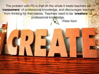The problem with PD is that on the whole it treats teachers as
    ‘consumers’ of professional knowledge, and discourages teachers
      from thinking for themselves. Teachers need to be ‘creators’ of
                           professional knowledge.
                                                -Peter Kent

✤
 