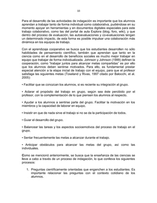 10
Para el desarrollo de las actividades de indagación es importante que los alumnos
aprendan a trabajar tanto de forma individual como colaborativa, pudiéndose en su
momento apoyar en herramientas y en documentos digitales especiales para este
trabajo colaborativo, como las del portal de aula Explora (blog, foro, wiki), y que
dentro del proceso de evaluación, las autoevaluaciones y co-evaluaciones tengan
un determinado impacto, de esta forma es posible impulsar una colaboración más
dinámica en los equipos de trabajo.
Con el aprendizaje cooperativo se busca que los estudiantes desarrollen no sólo
habilidades de pensamiento científico, también que aprendan que tanto en la
ciencia como en el desarrollo de beneficios sociales es mucho mejor trabajar en
equipo que trabajar de forma individualizada. Johnson y Johnson (1999) definen la
cooperación, como “trabajar juntos para alcanzar metas compartidas” es por ello
que los alumnos deben sentirse motivados. Para ello, es fundamental prestar
especial atención a la etapa inicial de trabajo con el equipo, para que el profesor
satisfaga las siguientes metas (Toseland y Rivas, 1997 citado por Balocchi, et al.
2005):
• Facilitar que se conozcan los alumnos, si es reciente su integración al grupo.
• Aclarar el propósito del trabajo en grupo, según sea éste percibido por el
profesor, con la complementación de lo que piensen los alumnos al respecto.
• Ayudar a los alumnos a sentirse parte del grupo. Facilitar la motivación en los
miembros y la capacidad de laborar en equipo.
• Insistir en que de nada sirve el trabajo si no se da la participación de todos.
• Guiar el desarrollo del grupo.
• Balancear las tareas y los aspectos socioemotivos del proceso de trabajo en el
grupo.
• Sentar frecuentemente las metas a alcanzar durante el trabajo.
• Anticipar obstáculos para alcanzar las metas del grupo, así como las
individuales.
Como se mencionó anteriormente, se busca que la enseñanza de las ciencias se
lleve a cabo a través de un proceso de indagación, lo que conlleva los siguientes
procesos:
1. Preguntas científicamente orientadas que enganchen a los estudiantes. Es
importante relacionar las preguntas con el contexto cotidiano de los
alumnos.
 