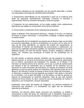 11
2. Evidencia colectada por los estudiantes que les permita desarrollar y evaluar
sus respuestas a las preguntas científicamente orientadas.
3. Explicaciones desarrolladas por los estudiantes a partir de su evidencia para
dirigir las preguntas científicamente orientadas. Fomentar la discusión y
argumentación entre los miembros del equipo y entre los equipos.
4. Evaluación de sus explicaciones, en las cuales puedan incluir explicaciones
alternativas que reflejen su comprensión de los temas científicos.
5. Comunicación y justificación de las explicaciones propuestas.
Según el Webster Third International Dictionary, “indagar es el acto o la instancia
de buscar la verdad, información, o conocimiento; investigar, contestar preguntas
o resolver dudas”.
Para el desarrollo de la investigación se requiere que el alumno haga uso de todos
los recursos disponibles, ya sea en el laboratorio, en el aula o en su casa. En el
caso de las aulas telemáticas, se requiere del empleo del equipamiento, la
conectividad, el internet, las herramientas de comunicación y colaboración, así
como de los materiales educativos digitales. Es importante fomentar el uso de la
biblioteca escolar, así como de Internet, visitas a museos, zoológicos, salidas de
campo, etc. Factores que favorezcan el interés de los estudiantes por la
asignatura.
En este sentido, el personal docente, haciendo uso del programa de estudios,
deberá proponer un conjunto de fenómenos que estén directamente relacionados
con el entorno sociocultural del estudiante. Por ejemplo, en el Bloque II de
Ciencias I se aborda el tema de la nutrición, por lo que un punto de partida puede
ser estudiar el tipo de nutrimentos que se obtienen de los alimentos que se
consumen en cada comunidad. De esta forma, en Oaxaca se analizará una dieta
diferente a la que se podría analizar en Chihuahua. Otro ejemplo puede ser en el
Bloque II de Ciencias II donde se aborda el tema de las Leyes del movimiento, y
un fenómeno a estudiar es de qué depende que pueda ir más rápido o más lento
en mi bicicleta, o en el patín del diablo o en los patines. La idea en general es,
además de contextualizar el contenido disciplinar, tratar de que este contexto
interese de forma directa. Es decir, queremos que los estudiantes se motiven a
preguntar y, por consiguiente, a buscar respuestas.
Finalmente, como parte del proceso de indagación, los alumnos analizarán la
información que recabaron y la contrastarán con algún tipo de información
obtenida de la literatura.
Asimismo, los alumnos deben poder comunicar sus resultados, su análisis y
conclusiones al resto del grupo. Es importante que el estudiante reconozca la
necesidad, en caso de que se presente, de replantear o redirigir su investigación.
 