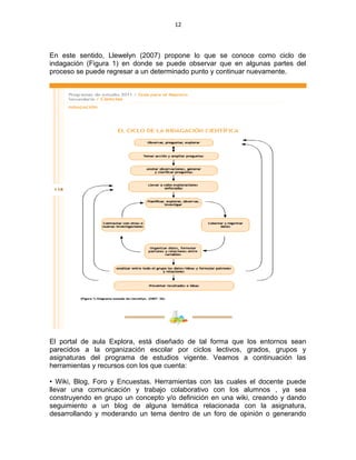 12
En este sentido, Llewelyn (2007) propone lo que se conoce como ciclo de
indagación (Figura 1) en donde se puede observar que en algunas partes del
proceso se puede regresar a un determinado punto y continuar nuevamente.
El portal de aula Explora, está diseñado de tal forma que los entornos sean
parecidos a la organización escolar por ciclos lectivos, grados, grupos y
asignaturas del programa de estudios vigente. Veamos a continuación las
herramientas y recursos con los que cuenta:
• Wiki, Blog, Foro y Encuestas. Herramientas con las cuales el docente puede
llevar una comunicación y trabajo colaborativo con los alumnos , ya sea
construyendo en grupo un concepto y/o definición en una wiki, creando y dando
seguimiento a un blog de alguna temática relacionada con la asignatura,
desarrollando y moderando un tema dentro de un foro de opinión o generando
 