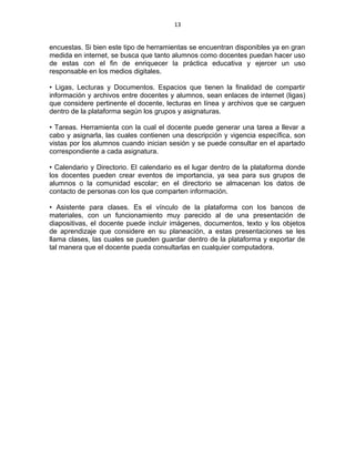 13
encuestas. Si bien este tipo de herramientas se encuentran disponibles ya en gran
medida en internet, se busca que tanto alumnos como docentes puedan hacer uso
de estas con el fin de enriquecer la práctica educativa y ejercer un uso
responsable en los medios digitales.
• Ligas, Lecturas y Documentos. Espacios que tienen la finalidad de compartir
información y archivos entre docentes y alumnos, sean enlaces de internet (ligas)
que considere pertinente el docente, lecturas en línea y archivos que se carguen
dentro de la plataforma según los grupos y asignaturas.
• Tareas. Herramienta con la cual el docente puede generar una tarea a llevar a
cabo y asignarla, las cuales contienen una descripción y vigencia específica, son
vistas por los alumnos cuando inician sesión y se puede consultar en el apartado
correspondiente a cada asignatura.
• Calendario y Directorio. El calendario es el lugar dentro de la plataforma donde
los docentes pueden crear eventos de importancia, ya sea para sus grupos de
alumnos o la comunidad escolar; en el directorio se almacenan los datos de
contacto de personas con los que comparten información.
• Asistente para clases. Es el vínculo de la plataforma con los bancos de
materiales, con un funcionamiento muy parecido al de una presentación de
diapositivas, el docente puede incluir imágenes, documentos, texto y los objetos
de aprendizaje que considere en su planeación, a estas presentaciones se les
llama clases, las cuales se pueden guardar dentro de la plataforma y exportar de
tal manera que el docente pueda consultarlas en cualquier computadora.
 