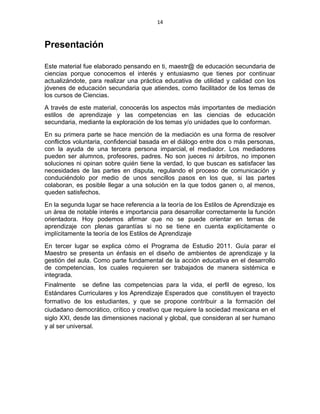 14
Presentación
Este material fue elaborado pensando en ti, maestr@ de educación secundaria de
ciencias porque conocemos el interés y entusiasmo que tienes por continuar
actualizándote, para realizar una práctica educativa de utilidad y calidad con los
jóvenes de educación secundaria que atiendes, como facilitador de los temas de
los cursos de Ciencias.
A través de este material, conocerás los aspectos más importantes de mediación
estilos de aprendizaje y las competencias en las ciencias de educación
secundaria, mediante la exploración de los temas y/o unidades que lo conforman.
En su primera parte se hace mención de la mediación es una forma de resolver
conflictos voluntaria, confidencial basada en el diálogo entre dos o más personas,
con la ayuda de una tercera persona imparcial, el mediador. Los mediadores
pueden ser alumnos, profesores, padres. No son jueces ni árbitros, no imponen
soluciones ni opinan sobre quién tiene la verdad, lo que buscan es satisfacer las
necesidades de las partes en disputa, regulando el proceso de comunicación y
conduciéndolo por medio de unos sencillos pasos en los que, si las partes
colaboran, es posible llegar a una solución en la que todos ganen o, al menos,
queden satisfechos.
En la segunda lugar se hace referencia a la teoría de los Estilos de Aprendizaje es
un área de notable interés e importancia para desarrollar correctamente la función
orientadora. Hoy podemos afirmar que no se puede orientar en temas de
aprendizaje con plenas garantías si no se tiene en cuenta explícitamente o
implícitamente la teoría de los Estilos de Aprendizaje
En tercer lugar se explica cómo el Programa de Estudio 2011. Guía parar el
Maestro se presenta un énfasis en el diseño de ambientes de aprendizaje y la
gestión del aula. Como parte fundamental de la acción educativa en el desarrollo
de competencias, los cuales requieren ser trabajados de manera sistémica e
integrada.
Finalmente se define las competencias para la vida, el perfil de egreso, los
Estándares Curriculares y los Aprendizaje Esperados que constituyen el trayecto
formativo de los estudiantes, y que se propone contribuir a la formación del
ciudadano democrático, crítico y creativo que requiere la sociedad mexicana en el
siglo XXI, desde las dimensiones nacional y global, que consideran al ser humano
y al ser universal.
 