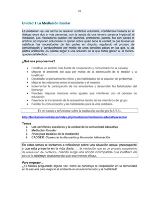15
Unidad 1 La Mediación Escolar
La mediación es una forma de resolver conflictos voluntaria, confidencial basada en el
diálogo entre dos o más personas, con la ayuda de una tercera persona imparcial, el
mediador. Los mediadores pueden ser alumnos, profesores, padres. No son jueces ni
árbitros, no imponen soluciones ni opinan sobre quién tiene la verdad, lo que buscan es
satisfacer las necesidades de las partes en disputa, regulando el proceso de
comunicación y conduciéndolo por medio de unos sencillos pasos en los que, si las
partes colaboran, es posible llegar a una solución en la que todos ganen o, al menos,
queden satisfechos.
¿Qué nos proponemos?
• Construir un sentido más fuerte de cooperación y comunidad con la escuela
• Mejorar el ambiente del aula por medio de la disminución de la tensión y la
hostilidad
• Desarrollar el pensamiento crítico y las habilidades en la solución de problemas
• Mejorar las relaciones entre el estudiante y el maestro
• Incrementar la participación de los estudiantes y desarrollar las habilidades del
liderazgo
• Resolver disputas menores entre iguales que interfieren con el proceso de
educación
• Favorecer el incremento de la autoestima dentro de los miembros del grupo
• Facilitar la comunicación y las habilidades para la vida cotidiana.
Te invitamos a reflexionar sobre la mediación escolar por la UREL
http://fundacionmediara.es/index.php/mediacion/mediacion-educativaescolar
Temas
1. Los conflictos escolares y la unidad de la comunidad educativa
2. Mediación Escolar
3. Principios básicos de la mediación
4. CADGER: Comenzar la discusión y Acumular información
En estos temas te invitamos a reflexionar sobre una situación actual, preocupante
y que está presente en la vida diaria: … la mediación que es un proceso cooperativo
de resolución de conflictos, cuando surge una acción incompatible que interfiere en
otra o la obstruye ocasionando que sea menos eficaz.
Para empezar…
¿Te habías preguntado alguna vez, como se construye la cooperación en la comunidad
en la escuela para mejorar el ambiente en el aula la tensión y la hostilidad?
 