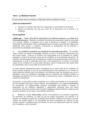 16
Tema 1. La Mediación Escolar
En este primer tema te invitamos a reflexionar sobre la mediación escolar
¿Qué nos proponemos?
• Construir un sentido más fuerte de cooperación y comunidad con la escuela
• Mejorar el ambiente del aula por medio de la disminución de la tensión y la
hostilidad
Lee lo siguiente:
¿Sabía que… Tomás Rúa (2013) transcripción de conflictos escolares y la unidad de la
comunidad educativa: “construir un sentido más fuerte de cooperación entre la comunidad
y la escuela. Mejorar el ambiente en el aula al disminuir la tensión y la hostilidad.
Desarrollar el pensamiento crítico y habilidades para la solución de problemas. Mejorar las
relaciones entre alumno y maestro. Incrementar la participación de los alumnos y
desarrollar las habilidades de liderazgo.
1. Los conflictos escolares y la unidad de la comunidad educativa…”Un conflicto
surge cuando una acción incompatible interfiere en otra o la obstruye ocasionando que
sea menos eficaz. ¿Cuál es el conflicto más preocupante que se presenta en nuestra
sociedad? ¿Cuál es la principal causa de los conflictos en la comunidad educativa?. El
conflicto más preocupante que se presenta en nuestra comunidad educativa podría ser el
interpersonal, el cual es generado entre dos o más personas en un grupo. La principal
causa de los conflictos en la comunidad educativa, sería la intolerancia que existe entre
los estudiantes, pues nunca están de acuerdo entre sí”.
La mala relación interpersonal entre compañeros es la causa esta de los conflictos. El
acoso escolar (bullying) es una de sus manifestaciones más extremas en un número de
casos bastante reducido pero que resultan muy dolorosos para las personas que se ven
afectadas y para sus familiares. Estrategias para la resolución de conflictos Gráfica La
estrategia más efectiva fue la de desarrollar el pensamiento crítico y habilidades para la
solución de problemas.
Conclusión: La educación puede constituirse en un factor para facilitar en la construcción
de una sociedad más justa, menos violenta, más participativa, con mejores posibilidades
de crecimiento. Es imprescindible proponer actividades que tiendan a mejorar el
tratamiento de los conflictos. Mediación y negociación colaboran para una buena
convivencia. Para esto construí este proyecto investigativo donde evidencie cuales son los
mayores conflictos en las aulas y sus posibles soluciones.
2. Mediación escolar. Alicia Gallo. (2010): “la mediación es un proceso cooperativo
de resolución de conflictos. La idea es que las partes encuentren una solución a la
disputa. La mediación escolar es un método para resolver conflictos que supone un tercer
neutral que pueda ayudar a los disputantes de forma cooperativa de manera tal que
puedan resolver el problema que los enfrenta. El clima de colaboración debe ser creado
por el mediador y esto demanda”:
 