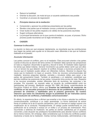 17
• Reducir la hostilidad
• Orientar la discusión, de modo tal que un acuerdo satisfactorio sea posible
• Coordinar un proceso de negociación
3. Principios básicos de la mediación:
• Comprender y apreciar los problemas presentados por las partes
• Revelar a las partes que el mediador conoce y entiende los problemas
• Crear dudas en las partes respecto a la validez de las posiciones asumidas
• Sugerir enfoques alternativos
• La principal herramienta con la que cuenta el mediador, es pues, el proceso. Dicho
proceso puede recordarse con la regla nemotécnica.
4. CADGER:
Comenzar la discusión:
La reunión no tiene por qué empezar rápidamente, es importante que las contribuciones
que hagan las partes para ayudar en la discusión sean diferentes a las que se hubieran
realizado en el pasado.
Acumular información
Las partes conocen el conflicto, pero no el mediador. Éste procurará orientar a las partes
cuando el discurso se desvíe del tema central. El mediador debe apreciar las perspectivas
en toda su magnitud. Desarrollar la agenda y discutir la tarea. El mediador debe organizar
los temas que deban tratarse. Generar movimiento Las partes deben sentir que son ellos
y no un tercero los que deberán resolver el conflicto Escape a reuniones privadas Es un
recurso que el mediador puede utilizar con diferentes motivos. Resolver la disputa Hay
veces que la mediación no logra un acuerdo. Entre los recursos comunicacionales del
mediador, tenemos preguntas abiertas, cerradas y circulares (útiles para sacar a las
partes del pensamiento lineal). También el parafraseo y el replanteo, posibilidad que
permite modificar las posiciones de las partes, incluyendo otros puntos de vista. Respecto
a los recursos procesales, existen diferentes tipos de reuniones, las conjuntas y las
privadas. Por supuesto, es requisito sellar un acuerdo de confidencialidad entre los
participantes del proceso. Mediación escolar EN 1986, Hill Honig, superintendente de
Educación Pública en EEUU, afirmo que:”Enseñar las habilidades de resolución de
conflictos en las escuelas provocará el descenso de los problemas disciplinarios y
proveerá de cimientos y habilidades para la próxima generación. Es nuestra
intención que todos los estudiantes tengan la posibilidad de ser instruidos acerca
de la resolución de conflictos y habilidades comunicacionales".
En efecto, la experiencia lleva a afirmar que enseñar a los chicos a abordar los conflictos
constructivamente, contribuye a un mejor aprendizaje. La forma tradicional de actuar
frente al conflicto es la de la sanción disciplinaria, pero no siempre el castigo supone una
modificación de la conducta. Paradójicamente, el castigo puede transformarse en una
justificación de la conducta o incluso en un trofeo o un proceso de victimización. Pero
recurriendo a sistemas de mediación, las partes se sienten satisfechas por el acuerdo
convenido y esta situación las predispone favorablemente para abordar futuros conflictos
de la misma manera. Sin embargo, debe considerarse que no todos los conflictos pueden
resolverse a través de la mediación. Ciertas normas institucionales, administrativas o las
 