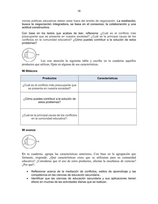 18
mimas políticas educativas deben estar fuera del ámbito de negociación. La mediación,
busca la negociación integradora, se basa en el consenso, la colaboración y una
actitud constructiva.
Con base en los textos que acabas de leer, reflexiona: ¿Cuál es el conflicto más
preocupante que se presenta en nuestra sociedad? ¿Cuál es la principal causa de los
conflictos en la comunidad educativa? ¿Cómo puedes contribuir a la solución de estos
problemas?
Lee con atención la siguiente tabla y escribe en tu cuaderno aquellos
productos que utilizas; fíjate en algunas de sus características.
Mi Bitácora
Productos Características
¿Cuál es el conflicto más preocupante que
se presenta en nuestra sociedad?
¿Cómo puedes contribuir a la solución de
estos problemas?
¿Cuál es la principal causa de los conflictos
en la comunidad educativa?.
Mi avance
En tu cuaderno, agrupa las características anteriores, Con base en la agrupación que
formaste, responde: ¿Qué características crees que se utilizaran para su comunidad
educativa? ¿Consideras que el uso de estos productos, afectan la enseñanza de ciencias?
¿Por qué?.
• Reflexionar acerca de la mediación de conflictos, estilos de aprendizaje y las
competencia en las ciencias de educación secundaria..
• Identificar que las ciencias de educación secundaria y sus aplicaciones tienen
efecto en muchas de las actividades diarias que se realizan.
 