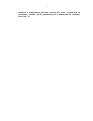 19
• Reconocer la importancia de desarrollar una capacidad crítica y creativa entre las
la alumnas y alumnos, que les permita incidir en la modificación de su entorno
natural y social.
 