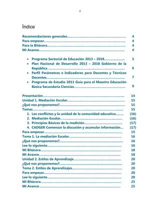 2
Índice
Recomendaciones generales………………………………………………… 4
Para empezar……………………………………………………………………. 4
Para la Bitácora…………………………………………………………………. 4
Mi Avance………………………………………………………………………..
• Programa Sectorial de Educación 3013 – 2018………………..
• Plan Nacional de Desarrollo 2013 – 2018 Gobierno de la
República ………………………………………………………………..
• Perfil Parámetros e Indicadores para Docentes y Técnicos
Docentes………………………………………………………………….
• Programa de Estudio 2011 Guía para el Maestro Educación
Básica Secundaria Ciencias…………………………………………..
4
5
6
7
9
Presentación……………………………………………………………………. 14
Unidad 1. Mediación Escolar……………………………………………….. 15
¿Qué nos proponemos?....................................................................... 15
Temas……………………………………………………………………………. 15
1. Los conflictos y la unidad de la comunidad educativa…….. (16)
2. Mediación Escolar…………………………………………………… (16)
3. Principios Básicos de la medición………………………………. (17)
4. CADGER Comenzar la discusión y acumular información… (17)
Para empezar…………………………………………………………………. 15
Tema 1. La mediación Escolar…………………………………………… 16
¿Qué nos proponemos?..................................................................... 16
Lee lo siguiente……………………………………………………………… 16
Mi Bitácora…………………………………………………………………… 18
Mi Avance……………………………………………………………………. 18
Unidad 2. Estilos de Aprendizaje………………………………………. 20
¿Qué nos proponemos?.................................................................... 20
Tema 2. Estilos de Aprendizajes………………………………………… 20
Para empezar………………………………………………………………… 20
Lee lo siguiente……………………………………………………………… 20
Mi Bitácora…………………………………………………………………… 25
Mi Avance……………………………………………………………………. 25
 