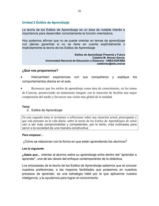20
Unidad 2 Estilos de Aprendizaje
La teoría de los Estilos de Aprendizaje es un área de notable interés e
importancia para desarrollar correctamente la función orientadora.
Hoy podemos afirmar que no se puede orientar en temas de aprendizaje
con plenas garantías si no se tiene en cuenta explícitamente o
implícitamente la teoría de los Estilos de Aprendizaje
Estilos de Aprendizaje Presenta y Futuro
Catalina M. Alonso García
Universidad Nacional de Educación a Distancia - UNED-ESPAÑA
catalonso@edu.und.es
¿Qué nos proponemos?
• Intercambien experiencias con sus compañeros y explique los
comportamientos diarios en el aula.
• Reconocer que los estilos de aprendizaje como área de conocimiento, en los temas
de Ciencias, promoviendo un tratamiento integral, con la intención de facilitar una mejor
comprensión del medio y favorecer una visión más global de la realidad.
Tema
2. Estilos de Aprendizaje
En este segundo tema te invitamos a reflexionar sobre una situación actual, preocupante y
que está presente en la vida diaria: sobre la teoría de los Estilos de Aprendizajes de cómo
van a ser más comprometidas y competentes, por lo tanto, más inclinadas para
servir a la sociedad de una manera constructiva
Para empezar…
¿Cómo se relacionan con la forma en que están aprendiendo los alumnos?
Lee lo siguiente:
¿Sabía que… orientar al alumno sobre su aprendizaje entra dentro del “aprender a
aprender”, una de las claves del enfoque contemporáneo de la didáctica.
Los entusiastas de la teoría de los Estilos de Aprendizaje sabemos que el conocer
nuestras preferencias, o las mayores facilidades que poseemos en nuestros
procesos de aprender, es una estrategia hábil por la que aplicamos nuestra
inteligencia, y la ayudamos para lograr el conocimiento.
 