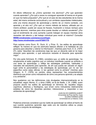 21
En efecto reflexionar de ¿Cómo aprenden mis alumnos? ¿Por qué aprenden
cuando aprenden? ¿Por qué a veces no consiguen aprender al menos en el grado
en que me había propuesto? ¿Por qué en el caso de dos estudiantes de la misma
edad, del mismo ambiente sociocultural y con similares capacidades intelectuales,
ante una misma situación de aprendizaje y dentro de un mismo contexto, uno
aprende y el otro no? ¿Por qué un mismo método de lectura, utilizado por un
mismo profesor, puede ser causa de fracaso, frustración e incluso rechazo para
algunos alumnos, mientras para otros puede resultar un método excelente? ¿Por
qué el rendimiento de unos aumenta cuando trabajan en equipo mientras otros
necesitan del silencio y del trabajo individual para rendir al máximo? Consultar
WWW.mindmeister.com/es/account/login
http://www.mindmeister.com/475991770
Para autores como Dunn, R.; Dunn, K. y Price, G., los estilos de aprendizaje
reflejan “la manera en que los estímulos básicos afectan a la habilidad de una
persona para absorber y retener la información”, mientras para Hunt, D. E. (1979:
27), estos “describen las condiciones bajo las que un discente está en la mejor
situación para aprender, o qué estructura necesita el discente para aprender
mejor”.
Por otra parte Schmeck, R. (1982), considera que, un estilo de aprendizaje, “es
simplemente el estilo cognitivo que un individuo manifiesta cuando se enfrenta a
una tarea de aprendizaje, y refleja las estrategias preferidas, habituales y
naturales del estudiante para aprender, de ahí que pueda ser ubicado en algún
lugar entre la personalidad y las estrategias de aprendizaje, por no ser tan
específico como estas últimas, ni tan general como la primera” mientras para
Gregorc, A. F. (1979), en cambio, estos representan “los comportamientos
distintivos que sirven como indicadores de cómo una persona aprende y se adapta
a su ambiente”.
Nos quedamos con las definiciones más divulgadas internacionalmente en la
actualidad, según Alonso, C. y otros (1999), es la de Keefe, J. W. (1988), quien
propone asumir los estilos de aprendizaje en términos de “aquellos rasgos
cognitivos, afectivos y fisiológicos, que sirven como indicadores relativamente
estables de cómo los discentes perciben, interaccionan y responden a sus
ambientes de aprendizaje”.
JUAN SILVIO CABRERA ALBERT
Universidad de Pinar del Río, Cuba
GLORIA FARIÑAS LEÓN
Universidad de La Habana, Cuba
Podemos entonces considerar que los 'estilo de aprendizaje' se refiere al hecho de
que cuando queremos aprender algo cada uno de nosotros utiliza su propio
método o conjunto de estrategias.
 