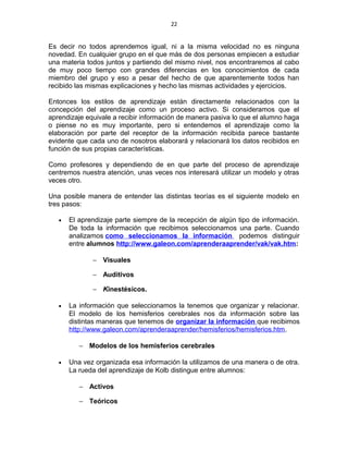 22
Es decir no todos aprendemos igual, ni a la misma velocidad no es ninguna
novedad. En cualquier grupo en el que más de dos personas empiecen a estudiar
una materia todos juntos y partiendo del mismo nivel, nos encontraremos al cabo
de muy poco tiempo con grandes diferencias en los conocimientos de cada
miembro del grupo y eso a pesar del hecho de que aparentemente todos han
recibido las mismas explicaciones y hecho las mismas actividades y ejercicios.
Entonces los estilos de aprendizaje están directamente relacionados con la
concepción del aprendizaje como un proceso activo. Si consideramos que el
aprendizaje equivale a recibir información de manera pasiva lo que el alumno haga
o piense no es muy importante, pero si entendemos el aprendizaje como la
elaboración por parte del receptor de la información recibida parece bastante
evidente que cada uno de nosotros elaborará y relacionará los datos recibidos en
función de sus propias características.
Como profesores y dependiendo de en que parte del proceso de aprendizaje
centremos nuestra atención, unas veces nos interesará utilizar un modelo y otras
veces otro.
Una posible manera de entender las distintas teorías es el siguiente modelo en
tres pasos:
• El aprendizaje parte siempre de la recepción de algún tipo de información.
De toda la información que recibimos seleccionamos una parte. Cuando
analizamos como seleccionamos la información podemos distinguir
entre alumnos http://www.galeon.com/aprenderaaprender/vak/vak.htm:
− Visuales
− Auditivos
− Kinestésicos.
• La información que seleccionamos la tenemos que organizar y relacionar.
El modelo de los hemisferios cerebrales nos da información sobre las
distintas maneras que tenemos de organizar la información que recibimos
http://www.galeon.com/aprenderaaprender/hemisferios/hemisferios.htm.
− Modelos de los hemisferios cerebrales
• Una vez organizada esa información la utilizamos de una manera o de otra.
La rueda del aprendizaje de Kolb distingue entre alumnos:
− Activos
− Teóricos
 
