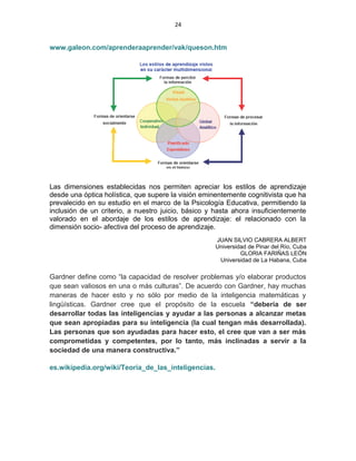 24
www.galeon.com/aprenderaaprender/vak/queson.htm
Las dimensiones establecidas nos permiten apreciar los estilos de aprendizaje
desde una óptica holística, que supere la visión eminentemente cognitivista que ha
prevalecido en su estudio en el marco de la Psicología Educativa, permitiendo la
inclusión de un criterio, a nuestro juicio, básico y hasta ahora insuficientemente
valorado en el abordaje de los estilos de aprendizaje: el relacionado con la
dimensión socio- afectiva del proceso de aprendizaje.
JUAN SILVIO CABRERA ALBERT
Universidad de Pinar del Río, Cuba
GLORIA FARIÑAS LEÓN
Universidad de La Habana, Cuba
Gardner define como “la capacidad de resolver problemas y/o elaborar productos
que sean valiosos en una o más culturas”. De acuerdo con Gardner, hay muchas
maneras de hacer esto y no sólo por medio de la inteligencia matemáticas y
lingüísticas. Gardner cree que el propósito de la escuela “debería de ser
desarrollar todas las inteligencias y ayudar a las personas a alcanzar metas
que sean apropiadas para su inteligencia (la cual tengan más desarrollada).
Las personas que son ayudadas para hacer esto, el cree que van a ser más
comprometidas y competentes, por lo tanto, más inclinadas a servir a la
sociedad de una manera constructiva.”
es.wikipedia.org/wiki/Teoría_de_las_inteligencias.
 