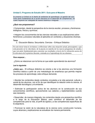 26
Unidad 3. Programa de Estudio 2011. Guía para el Maestro
Se presenta un énfasis en el diseño de ambientes de aprendizaje y la gestión del aula.
Como parte fundamental de la acción educativa en el desarrollo de competencias, los
cuales requieren ser trabajados de manera sistémica e integrada
¿Qué nos proponemos?
• Comprendan, desde la perspectiva de la ciencia escolar, procesos y fenómenos
biológicos, físicos y químicos.
• Integren los conocimientos de las ciencias naturales a sus explicaciones sobre
fenómenos y procesos naturales al aplicarlos en contextos y situaciones diversas.
Tema
3. Educación Básica. Secundaria. Ciencias – Enfoque Didáctico
En este tercer tema te invitamos a reflexionar sobre una situación actual, preocupante y que
está presente en la vida diaria: de la puesta en marcha de los nuevos programas de estudio,
que son parte fundamental para concretar sus resultados a través de la valoración acerca de
la relevancia de la práctica docente, centrada en el aprendizaje de sus alumnos
Para empezar…
¿Cómo se relacionan con la forma en que están aprendiendo los alumnos?
Lee lo siguiente:
¿Sabía que… El enfoque didáctico se orienta a dar a los alumnos una formación
científica básica a partir de una metodología de enseñanza que permita mejorar
los procesos de aprendizaje; este enfoque demanda:
• Abordar los contenidos desde contextos vinculados a la vida personal, cultural y
social de los alumnos, con el fin de que identifiquen la relación entre la ciencia, el
desarrollo tecnológico y el ambiente.
• Estimular la participación activa de los alumnos en la construcción de sus
conocimientos científicos, aprovechando sus saberes y replanteándolos cuando
sea necesario.
• Desarrollar, de manera integrada, los contenidos desde una perspectiva científica
a lo largo de la Educación Básica, para contribuir al desarrollo de las
competencias para la vida, al perfil de egreso y a las competencias específicas de
la asignatura.
• Promover la visión de la naturaleza de la ciencia como construcción humana,
cuyos alcances y explicaciones se actualizan de manera permanente.
 