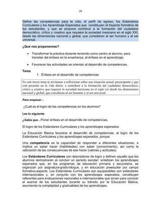29
Define las competencias para la vida, el perfil de egreso, los Estándares
Curriculares y los Aprendizaje Esperados que constituyen el trayecto formativo de
los estudiantes, y que se propone contribuir a la formación del ciudadano
democrático, crítico y creativo que requiere la sociedad mexicana en el siglo XXI,
desde las dimensiones nacional y global, que consideran al ser humano y al ser
universal.
¿Qué nos proponemos?
• Transformar la práctica docente teniendo como centro al alumno, para
transitar del énfasis en la enseñanza, al énfasis en el aprendizaje.
• Favorecer las actividades se orientan al desarrollo de competencias.
Tema
1. Énfasis en el desarrollo de competencias
En este tercer tema te invitamos a reflexionar sobre una situación actual, preocupante y que
está presente en la vida diaria: a contribuir a la formación del ciudadano democrático,
critico y creativo que requiere la sociedad mexicana en el siglo xxi desde las dimensiones
nacional y global, que consideran al ser humano y al ser universal.
Para empezar…
¿Cuál es el logro de las competencias en los alumnos?
Lee lo siguiente:
¿Sabía que…Poner énfasis en el desarrollo de competencias,
El logro de los Estándares Curriculares y los aprendizajes esperados
La Educación Básica favorece el desarrollo de competencias, el logro de los
Estándares Curriculares y los aprendizajes esperados, porque:
Una competencia es la capacidad de responder a diferentes situaciones, e
implica un saber hacer (habilidades) con saber (conocimiento), así como la
valoración de las consecuencias de ese hacer (valores y actitudes).
Los Estándares Curriculares son descriptores de logro y definen aquello que los
alumnos demostrarán al concluir un periodo escolar; sintetizan los aprendizajes
esperados que, en los programas de educación primaria y secundaria, se
organizan por asignatura-grado-bloque, y en educación preescolar por campo
formativo-aspecto. Los Estándares Curriculares son equiparables con estándares
internacionales y, en conjunto con los aprendizajes esperados, constituyen
referentes para evaluaciones nacionales e internacionales que sirvan para conocer
el avance de los estudiantes durante su tránsito por la Educación Básica,
asumiendo la complejidad y gradualidad de los aprendizajes.
 