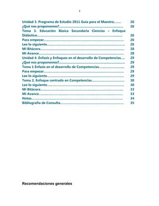 3
Unidad 3. Programa de Estudio 2011 Guía para el Maestro……. 26
¿Qué nos proponemos?...................................................................... 26
Tema 3. Educación Básica Secundaria Ciencias – Enfoque
Didáctico…………………………………………………………………......... 26
Para empezar…………………………………………………………………… 26
Lee lo siguiente…………………………………………………………………. 26
Mi Bitácora………………………………………………………………………. 28
Mi Avance……………………………………………………………………….. 28
Unidad 4. Énfasis y Enfoques en el desarrollo de Competencias…. 29
¿Qué nos proponemos?........................................................................ 29
Tema 1 Énfasis en el desarrollo de Competencias……………………. 29
Para empezar…………………………………………………………………… 29
Lee lo siguiente………………………………………………………………… 29
Tema 2. Enfoque centrado en Competencias………………………….. 30
Lee lo siguiente………………………………………………………………… 30
Mi Bitácora……………………………………………………………………… 33
Mi Avance………………………………………………………………………. 33
Notas…………………………………………………………………………….. 34
Bibliografía de Consulta…………………………………………………….. 35
Recomendaciones generales
 