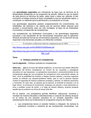 30
Los aprendizajes esperados son indicadores de logro que, en términos de la
temporalidad establecida en los programas de estudio, definen lo que se espera
de cada alumno en términos de saber, saber hacer y saber ser; además, le dan
concreción al trabajo docente al hacer constatable lo que los estudiantes logran, y
constituyen un referente para la planificación y la evaluación en el aula.
Los aprendizajes esperados gradúan progresivamente los conocimientos, las
habilidades, las actitudes y los valores que los alumnos deben alcanzar para
acceder a conocimientos cada vez más complejos, al logro de los Estándares
Curriculares y al desarrollo de competencias.
Las competencias, los Estándares Curriculares y los aprendizajes esperados
proveerán a los estudiantes de las herramientas necesarias para la aplicación
eficiente de todas las formas de conocimientos adquiridos, con la intención de que
respondan a las demandas actuales y en diferentes contextos.
Te invitamos a reflexionar sobre las competencias por la UREL
http://basica.sep.gob.mx/ACUERDO%20592web.pdf
http://basica.sep.gob.mx/reformaintegral/sitio/pdf/secundaria/normatividad/Acuerdo
592_4.pdf
Tema
2. Enfoque centrado en competencias
Lee lo siguiente… Enfoque centrado en competencias
Sabía que… que en el marco del debate académico, se reconoce que existen diferentes
acepciones del término competencia, en función de los supuestos y paradigmas
educativos en que descansan. La perspectiva sociocultural o socioconstructivista de las
competencias aboga por una concepción de competencia como prescripción abierta, es
decir, como la posibilidad de movilizar e integrar diversos saberes y recursos cognitivos
cuando se enfrenta una situación-problema inédita, para lo cual la persona requiere
mostrar la capacidad de resolver problemas complejos y abiertos, en distintos escenarios
y momentos. En este caso, se requiere que la persona, al enfrentar la situación y en el
lugar mismo, re-construya el conocimiento, proponga una solución o tome decisiones en
torno a posibles cursos de acción, y lo haga de manera reflexiva, teniendo presente
aquello que da sustento a su forma de actuar ante ella.
Por lo anterior, una competencia permite identificar, seleccionar, coordinar y
movilizar de manera articulada e interrelacionada un conjunto de saberes diversos
en el marco de una situación educativa en un contexto específico. Esta
caracterización tiene sus fundamentos en el siguiente conjunto de criterios:
• Las competencias tienen un carácter holístico e integrado. Se rechaza la
pretensión sumativa y mecánica de las concepciones conductistas. Las
 