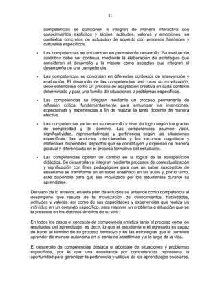 31
competencias se componen e integran de manera interactiva con
conocimientos explícitos y tácitos, actitudes, valores y emociones, en
contextos concretos de actuación de acuerdo con procesos históricos y
culturales específicos.
• Las competencias se encuentran en permanente desarrollo. Su evaluación
auténtica debe ser continua, mediante la elaboración de estrategias que
consideren el desarrollo y la mejora como aspectos que integran el
desempeño de una competencia.
• Las competencias se concretan en diferentes contextos de intervención y
evaluación. El desarrollo de las competencias, así como su movilización,
debe entenderse como un proceso de adaptación creativa en cada contexto
determinado y para una familia de situaciones o problemas específicos.
• Las competencias se integran mediante un proceso permanente de
reflexión crítica, fundamentalmente para armonizar las intenciones,
expectativas y experiencias a fin de realizar la tarea docente de manera
efectiva.
• Las competencias varían en su desarrollo y nivel de logro según los grados
de complejidad y de dominio. Las competencias asumen valor,
significatividad, representatividad y pertinencia según las situaciones
específicas, las acciones intencionadas y los recursos cognitivos y
materiales disponibles, aspectos que se constituyen y expresan de manera
gradual y diferenciada en el proceso formativo del estudiante.
• Las competencias operan un cambio en la lógica de la transposición
didáctica. Se desarrollan e integran mediante procesos de contextualización
y significación con fines pedagógicos para que un saber susceptible de
enseñarse se transforme en un saber enseñado en las aulas y, por lo tanto,
esté disponible para que sea movilizado por los estudiantes durante su
aprendizaje.
Derivado de lo anterior, en este plan de estudios se entiende como competencia al
desempeño que resulta de la movilización de conocimientos, habilidades,
actitudes y valores, así como de sus capacidades y experiencias que realiza un
individuo en un contexto específico, para resolver un problema o situación que se
le presente en los distintos ámbitos de su vivir.
En todos los casos el concepto de competencia enfatiza tanto el proceso como los
resultados del aprendizaje, es decir, lo que el estudiante o el egresado es capaz
de hacer al término de su proceso formativo y en las estrategias que le permiten
aprender de manera autónoma en el contexto académico y a lo largo de la vida.
El desarrollo de competencias destaca el abordaje de situaciones y problemas
específicos, por lo que una enseñanza por competencias representa la
oportunidad para garantizar la pertinencia y utilidad de los aprendizajes escolares,
 