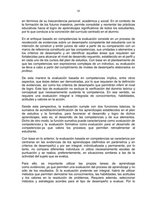 32
en términos de su trascendencia personal, académica y social. En el contexto de
la formación de los futuros maestros, permite consolidar y reorientar las prácticas
educativas hacia el logro de aprendizajes significativos de todos los estudiantes,
por lo que conduce a la concreción del currículo centrado en el alumno.
En el enfoque basado en competencias la evaluación consiste en un proceso de
recolección de evidencias sobre un desempeño competente del estudiante con la
intención de construir y emitir juicios de valor a partir de su comparación con un
marco de referencia constituido por las competencias, sus unidades o elementos y
los criterios de desempeño y en identificar aquellas áreas que requieren ser
fortalecidas para alcanzar el nivel de desarrollo requerido, establecido en el perfil y
en cada uno de los cursos del plan de estudios. Con base en el planteamiento de
que las competencias son expresiones complejas de un individuo, su evaluación
se lleva a cabo a partir del cumplimiento de niveles de desempeño elaborados ex
profeso.
De esta manera la evaluación basada en competencias implica, entre otros
aspectos, que éstas deben ser demostradas, por lo que requieren de la definición
de evidencias, así como los criterios de desempeño que permitirán inferir el nivel
de logro. Este tipo de evaluación no excluye la verificación del dominio teórico y
conceptual que necesariamente sustenta la competencia. En ese sentido, se
requiere una evaluación integral e integrada de conocimientos, habilidades,
actitudes y valores en la acción.
Desde esta perspectiva, la evaluación cumple con dos funciones básicas, la
sumativa de acreditación/certificación de los aprendizajes establecidos en el plan
de estudios y la formativa, para favorecer el desarrollo y logro de dichos
aprendizajes; esto es, el desarrollo de las competencias y de sus elementos.
Dicho de otro modo, la función sumativa puede caracterizarse como evaluación de
competencias y la evaluación formativa como evaluación para el desarrollo de
competencias ya que valora los procesos que permiten retroalimentar al
estudiante.
Con base en lo anterior, la evaluación basada en competencias se caracteriza por
centrarse en las evidencias de los aprendizajes (definidos en parámetros y en
criterios de desempeño) y por ser integral, individualizada y permanente; por lo
tanto, no compara diferentes individuos ni utiliza necesariamente escalas de
puntuación y se realiza, preferentemente, en situaciones similares a las de la
actividad del sujeto que se evalúa.
Para ello, es importante utilizar las propias tareas de aprendizaje
como evidencias, ya que permiten una evaluación del proceso de aprendizaje y no
sólo de los resultados. Si la evaluación pretende ser integral, habrá de utilizar
métodos que permitan demostrar los conocimientos, las habilidades, las actitudes
y los valores en la resolución de problemas. Requiere además, seleccionar
métodos y estrategias acordes para el tipo de desempeño a evaluar. Por lo
 