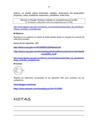 33
anterior, es posible utilizar entrevistas, debates, observación del desempeño,
proyectos, casos, problemas, exámenes y portafolios, entre otros.
Revisar en Google: Enfoque centrado en competencias por la URL
Te invitamos a reflexionar sobre las competencias por la URL
http://www.dgespe.sep.gob.mx/reforma_curricular/planes/lepri/plan_de_estudios/e
nfoque_centrado_competencias
Mi Bitácora:
Describe en tu cuaderno un cuadro de doble entrada donde se recupere los avances dé
cada tema revisado.
Apoye de las siguientes URL
http://basica.sep.gob.mx/ACUERDO%20592web.pdf
http://basica.sep.gob.mx/reformaintegral/sitio/pdf/secundaria/normatividad/A
cuerdo592_4.pdf
http://www.dgespe.sep.gob.mx/reforma_curricular/planes/lepri/plan_de_estudios/en
foque_centrado_competencias
Mi avance
Registra tus reflexiones recuperadas en las siguientes URL para socializar con tus
compañeros:
www.blogger.com/home
https://www.edmodo.com/home#/group?id=13170387
NOTAS
__________________________________________________________________
__________________________________________________________________
__________________________________________________________________
 