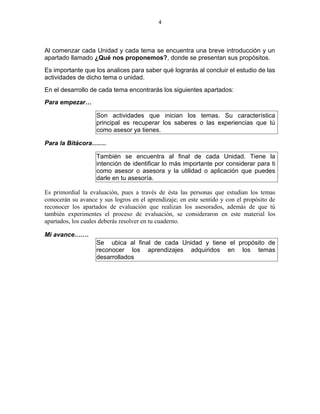 4
Al comenzar cada Unidad y cada tema se encuentra una breve introducción y un
apartado llamado ¿Qué nos proponemos?, donde se presentan sus propósitos.
Es importante que los analices para saber qué lograrás al concluir el estudio de las
actividades de dicho tema o unidad.
En el desarrollo de cada tema encontrarás los siguientes apartados:
Para empezar…
Son actividades que inician los temas. Su característica
principal es recuperar los saberes o las experiencias que tú
como asesor ya tienes.
Para la Bitácora….…
También se encuentra al final de cada Unidad. Tiene la
intención de identificar lo más importante por considerar para ti
como asesor o asesora y la utilidad o aplicación que puedes
darle en tu asesoría.
Es primordial la evaluación, pues a través de ésta las personas que estudian los temas
conocerán su avance y sus logros en el aprendizaje; en este sentido y con el propósito de
reconocer los apartados de evaluación que realizan los asesorados, además de que tú
también experimentes el proceso de evaluación, se consideraron en este material los
apartados, los cuales deberás resolver en tu cuaderno.
Mi avance….…
Se ubica al final de cada Unidad y tiene el propósito de
reconocer los aprendizajes adquiridos en los temas
desarrollados
 