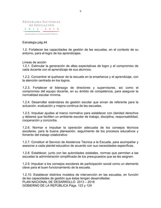 5
Estrategia pág.44
1.2. Fortalecer las capacidades de gestión de las escuelas, en el contexto de su
entorno, para el logro de los aprendizajes.
Líneas de acción
1.2.1. Estimular la generación de altas expectativas de logro y el compromiso de
cada docente con el aprendizaje de sus alumnos.
1.2.2. Concentrar el quehacer de la escuela en la enseñanza y el aprendizaje, con
la atención centrada en los logros.
1.2.3. Fortalecer el liderazgo de directores y supervisores, así como el
compromiso del equipo docente, en su ámbito de competencia, para asegurar la
normalidad escolar mínima.
1.2.4. Desarrollar estándares de gestión escolar que sirvan de referente para la
actuación, evaluación y mejora continua de las escuelas.
1.2.5. Impulsar ajustes al marco normativo para establecer con claridad derechos
y deberes que faciliten un ambiente escolar de trabajo, disciplina, responsabilidad,
cooperación y concordia.
1.2.6. Normar e impulsar la operación adecuada de los consejos técnicos
escolares, para la buena planeación, seguimiento de los procesos educativos y
fomento del trabajo colaborativo
1.2.7. Constituir el Servicio de Asistencia Técnica a la Escuela, para acompañar y
asesorar a cada plantel educativo de acuerdo con sus necesidades específicas.
1.2.8. Establecer, junto con las autoridades estatales, normas que permitan a las
escuelas la administración simplificada de los presupuestos que se les asignen.
1.2.9. Impulsar a los consejos escolares de participación social como un elemento
clave para el buen funcionamiento de la escuela.
1.2.10. Establecer distintos modelos de intervención en las escuelas, en función
de las capacidades de gestión que éstas tengan desarrolladas
PLAN NACIONAL DE DESARROLLO 2013 – 2018
GOBIERNO DE LA REPÚBLICA Págs. 123 y 124
 