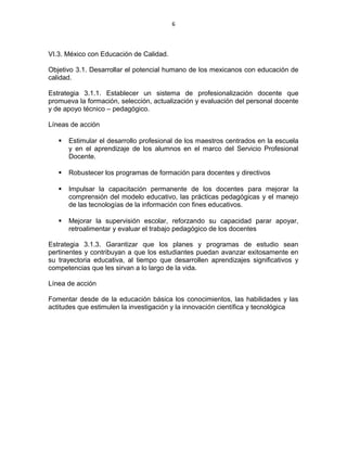 6
VI.3. México con Educación de Calidad.
Objetivo 3.1. Desarrollar el potencial humano de los mexicanos con educación de
calidad.
Estrategia 3.1.1. Establecer un sistema de profesionalización docente que
promueva la formación, selección, actualización y evaluación del personal docente
y de apoyo técnico – pedagógico.
Líneas de acción
 Estimular el desarrollo profesional de los maestros centrados en la escuela
y en el aprendizaje de los alumnos en el marco del Servicio Profesional
Docente.
 Robustecer los programas de formación para docentes y directivos
 Impulsar la capacitación permanente de los docentes para mejorar la
comprensión del modelo educativo, las prácticas pedagógicas y el manejo
de las tecnologías de la información con fines educativos.
 Mejorar la supervisión escolar, reforzando su capacidad parar apoyar,
retroalimentar y evaluar el trabajo pedagógico de los docentes
Estrategia 3.1.3. Garantizar que los planes y programas de estudio sean
pertinentes y contribuyan a que los estudiantes puedan avanzar exitosamente en
su trayectoria educativa, al tiempo que desarrollen aprendizajes significativos y
competencias que les sirvan a lo largo de la vida.
Línea de acción
Fomentar desde de la educación básica los conocimientos, las habilidades y las
actitudes que estimulen la investigación y la innovación científica y tecnológica
 