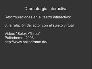 Dramaturgia interactiva
Reformulaciones en el teatro interactivo:
3. la relación del actor con el sujeto virtual
Video: "Solo4>Three"
Palindrome, 2003
http://www.palindrome.de/

 