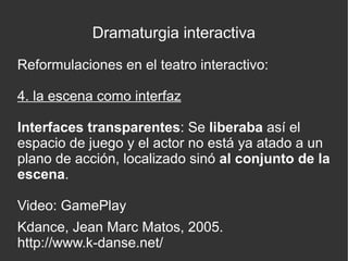 Dramaturgia interactiva
Reformulaciones en el teatro interactivo:
4. la escena como interfaz
Interfaces transparentes: Se liberaba así el
espacio de juego y el actor no está ya atado a un
plano de acción, localizado sinó al conjunto de la
escena.
Video: GamePlay
Kdance, Jean Marc Matos, 2005.
http://www.k-danse.net/

 