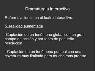 Dramaturgia interactiva
Reformulaciones en el teatro interactivo:
5. realidad aumentada
Captación de un fenómeno global con un gran
campo de acción y por tanto de pequeña
resolución.


Captación de un fenómeno puntual con una
covertura muy limitada pero mucho más preciso.


 
