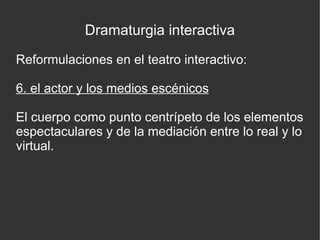 Dramaturgia interactiva
Reformulaciones en el teatro interactivo:
6. el actor y los medios escénicos
El cuerpo como punto centrípeto de los elementos
espectaculares y de la mediación entre lo real y lo
virtual.

 