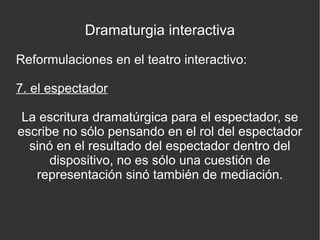Dramaturgia interactiva
Reformulaciones en el teatro interactivo:
7. el espectador
La escritura dramatúrgica para el espectador, se
escribe no sólo pensando en el rol del espectador
sinó en el resultado del espectador dentro del
dispositivo, no es sólo una cuestión de
representación sinó también de mediación.

 